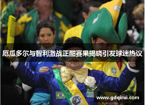 厄瓜多尔与智利激战正酣赛果揭晓引发球迷热议